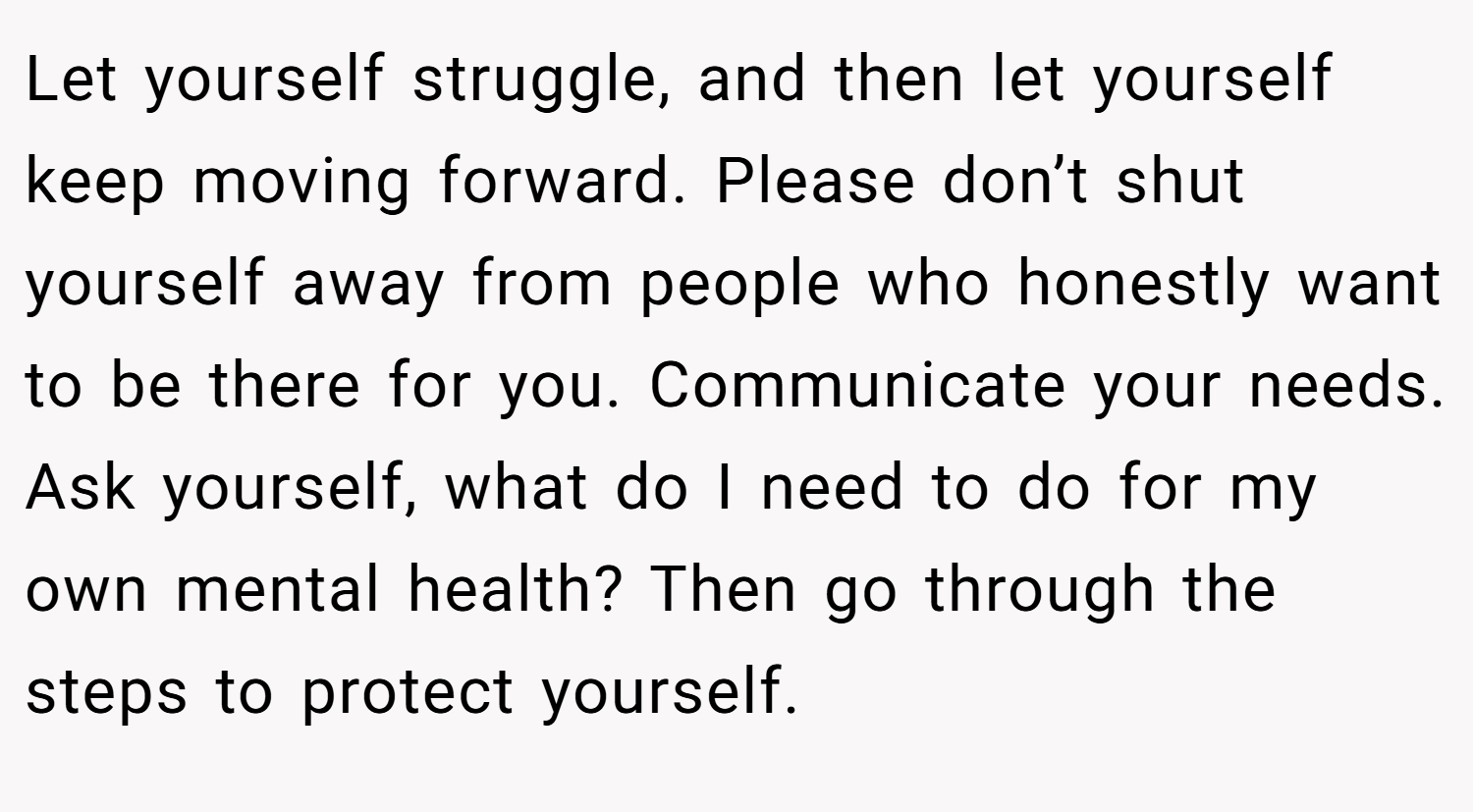 Let yourself struggle, and then let yourself keep moving forward. Please don’t shut yourself away from people who honestly want to be there for you. Communicate your needs. Ask yourself, what do I need to do for my own mental health? Then go through the steps to protect yourself.