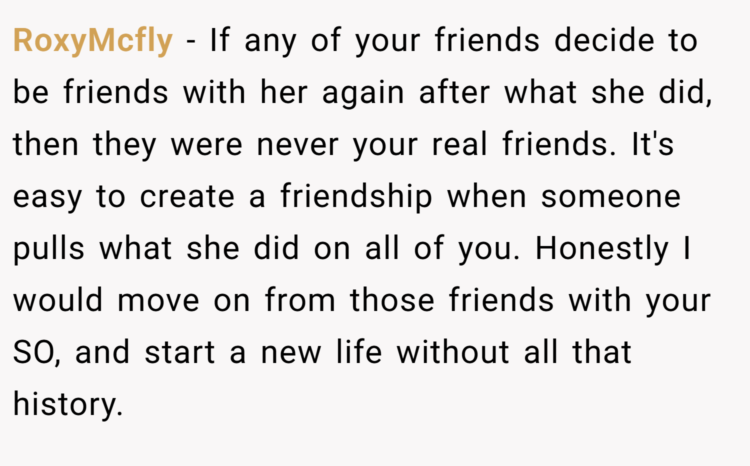 RoxyMcfly − If any of your friends decide to be friends with her again after what she did, then they were never your real friends. It's easy to create a friendship when someone pulls what she did on all of you. Honestly I would move on from those friends with your SO, and start a new life without all that history.