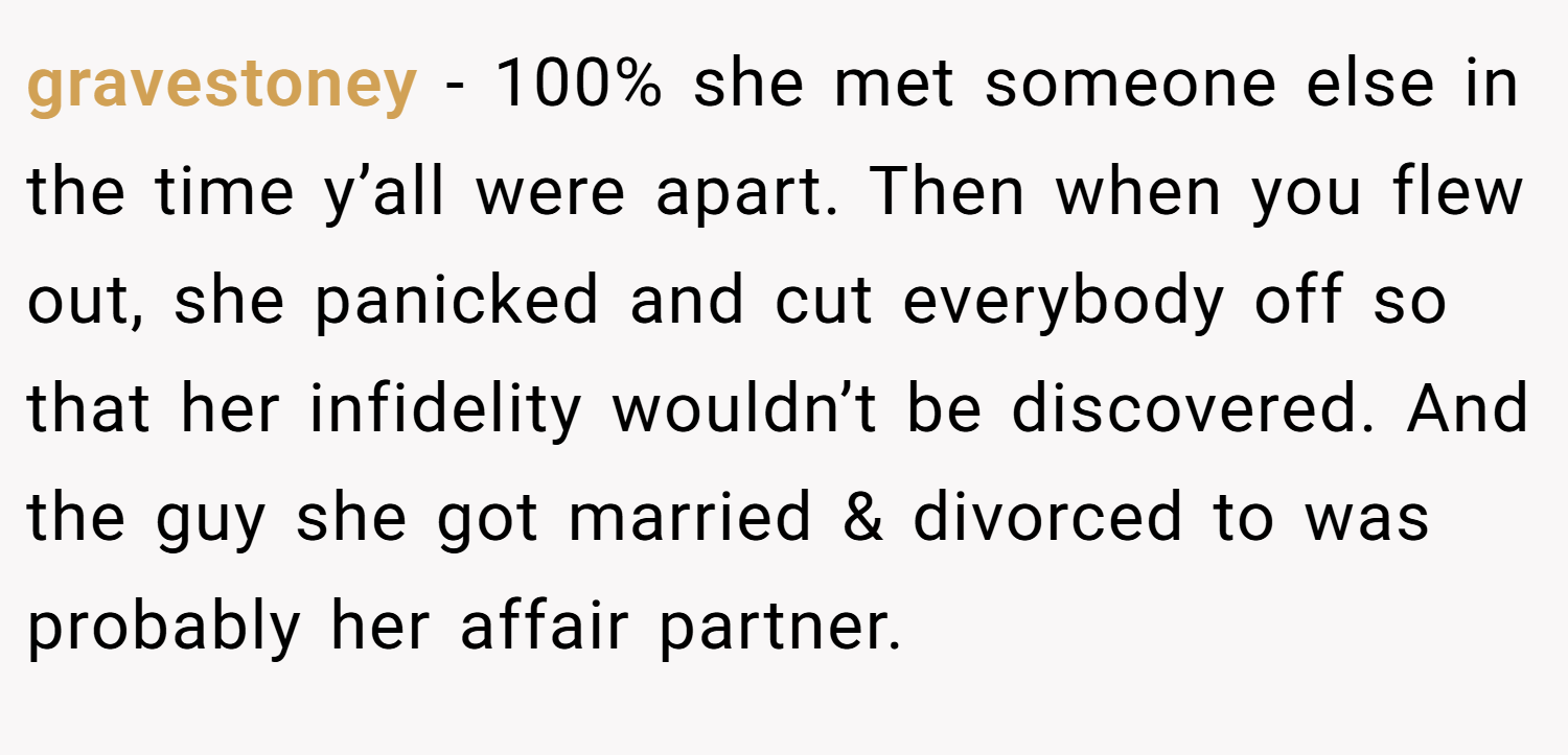 gravestoney − 100% she met someone else in the time y’all were apart. Then when you flew out, she panicked and cut everybody off so that her infidelity wouldn’t be discovered. And the guy she got married & divorced to was probably her affair partner.