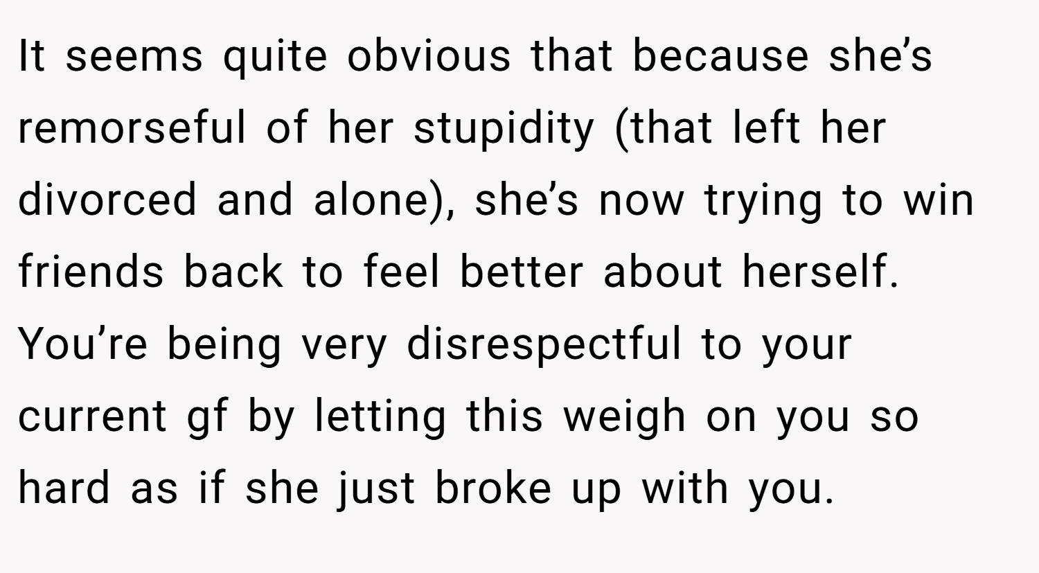 It seems quite obvious that because she’s remorseful of her stupidity (that left her divorced and alone), she’s now trying to win friends back to feel better about herself. You’re being very disrespectful to your current gf by letting this weigh on you so hard as if she just broke up with you.