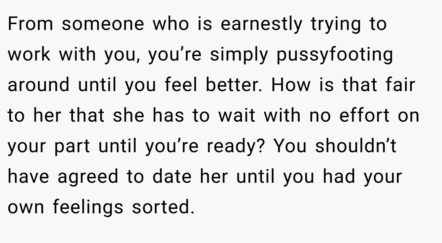 From someone who is earnestly trying to work with you, you’re simply pussyfooting around until you feel better. How is that fair to her that she has to wait with no effort on your part until you’re ready? You shouldn’t have agreed to date her until you had your own feelings sorted.