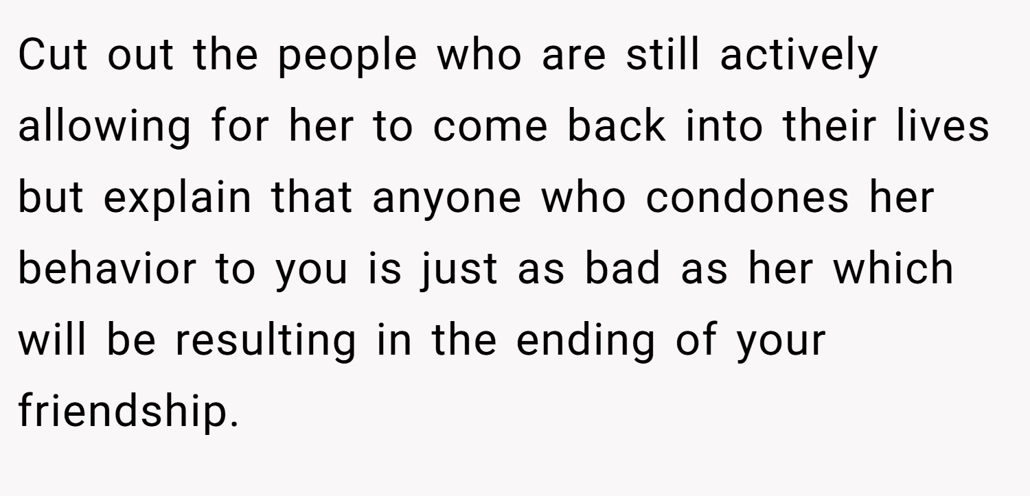 Cut out the people who are still actively allowing for her to come back into their lives but explain that anyone who condones her behavior to you is just as bad as her which will be resulting in the ending of your friendship.