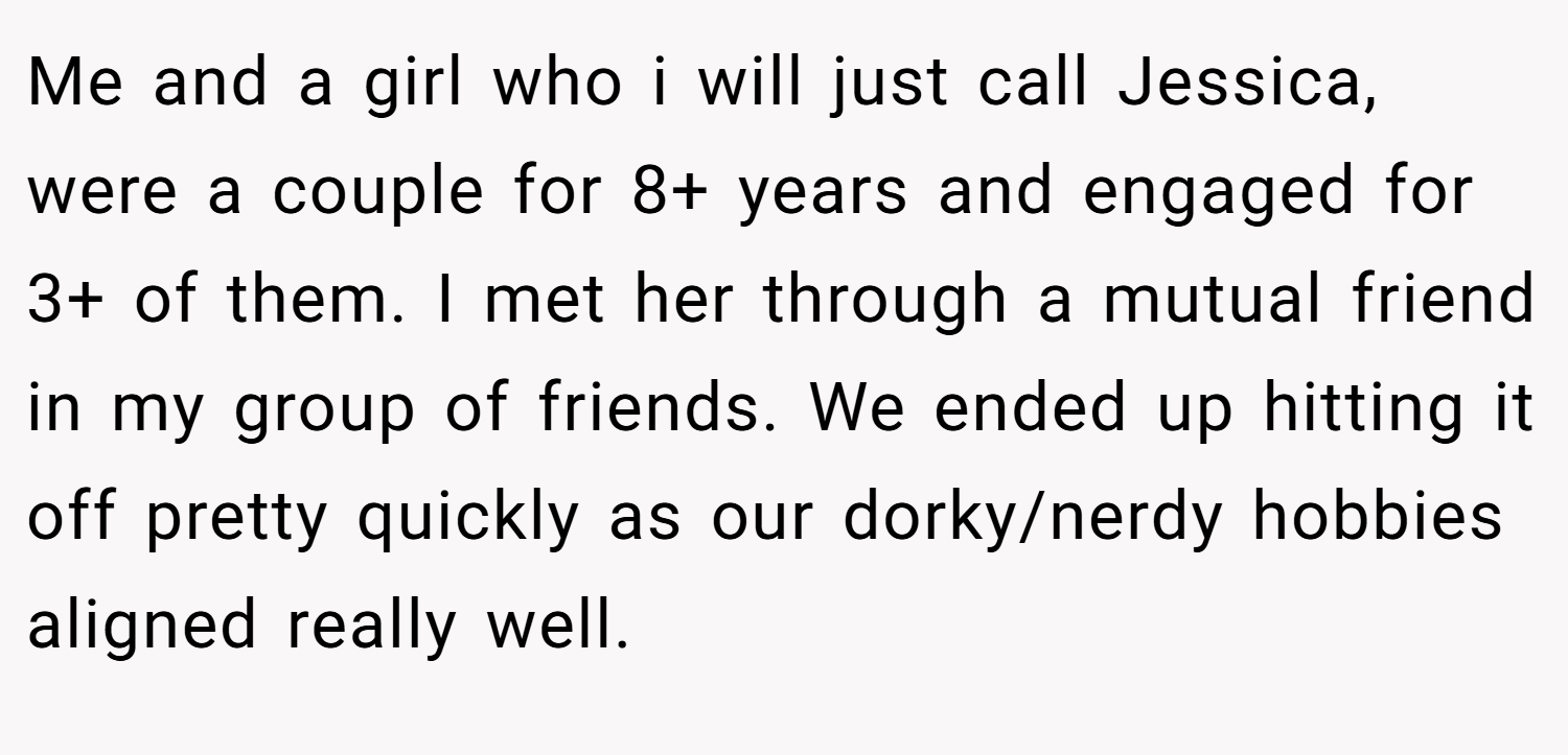 Me and a girl who i will just call Jessica, were a couple for 8+ years and engaged for 3+ of them. I met her through a mutual friend in my group of friends. We ended up hitting it off pretty quickly as our dorky/nerdy hobbies aligned really well.
