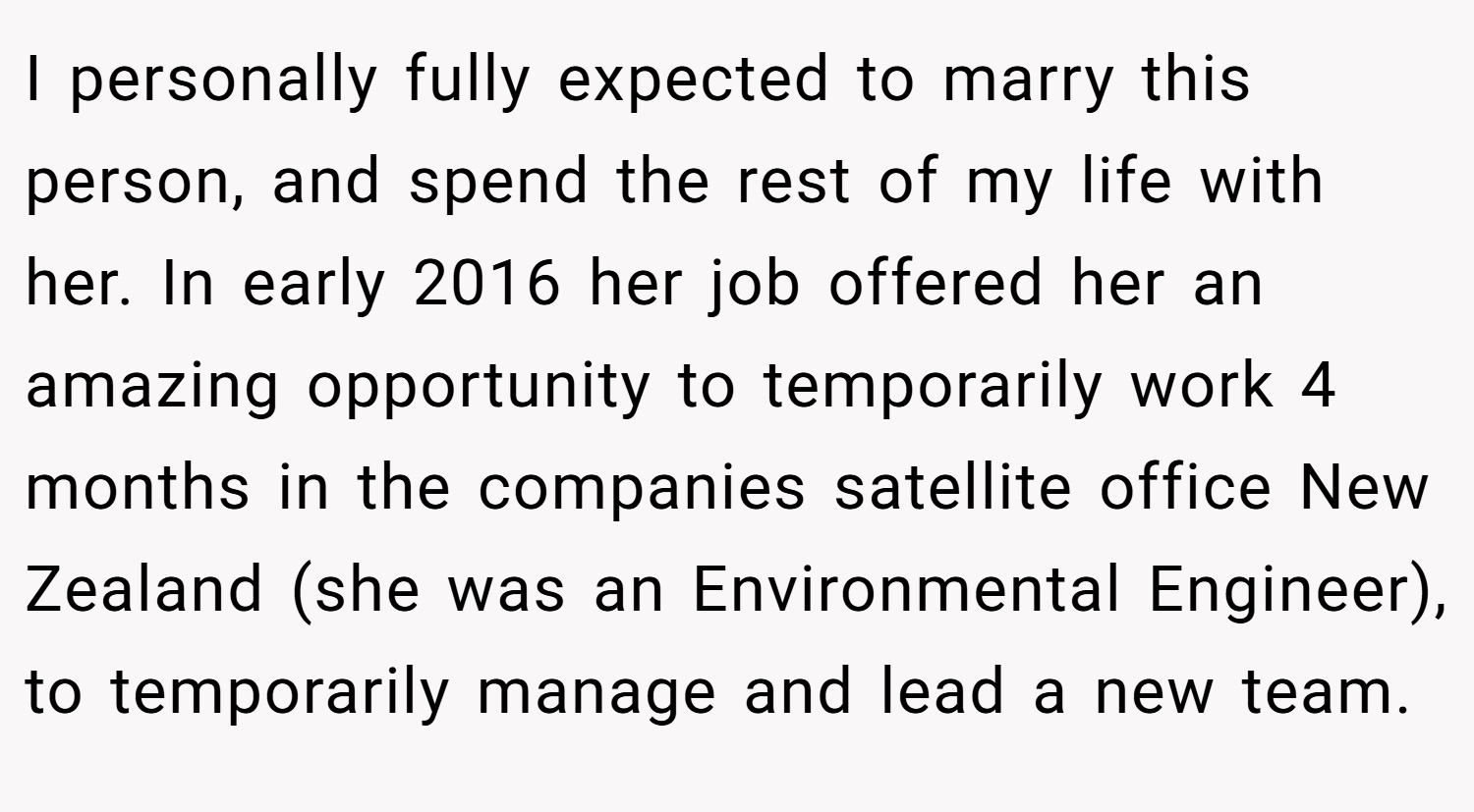I personally fully expected to marry this person, and spend the rest of my life with her. In early 2016 her job offered her an amazing opportunity to temporarily work 4 months in the companies satellite office New Zealand (she was an Environmental Engineer), to temporarily manage and lead a new team.