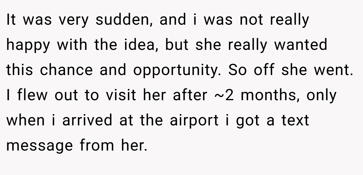 It was very sudden, and i was not really happy with the idea, but she really wanted this chance and opportunity. So off she went. I flew out to visit her after ~2 months, only when i arrived at the airport i got a text message from her.