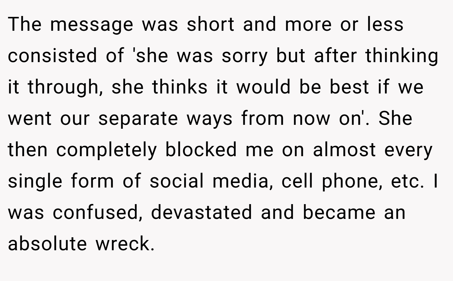 The message was short and more or less consisted of 'she was sorry but after thinking it through, she thinks it would be best if we went our separate ways from now on'. She then completely blocked me on almost every single form of social media, cell phone, etc. I was confused, devastated and became an absolute wreck.