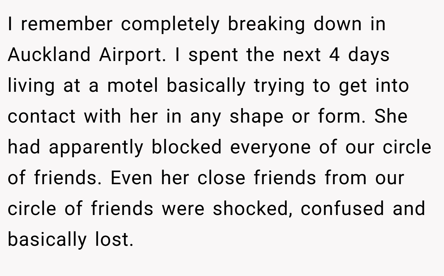 I remember completely breaking down in Auckland Airport. I spent the next 4 days living at a motel basically trying to get into contact with her in any shape or form. She had apparently blocked everyone of our circle of friends. Even her close friends from our circle of friends were shocked, confused and basically lost.