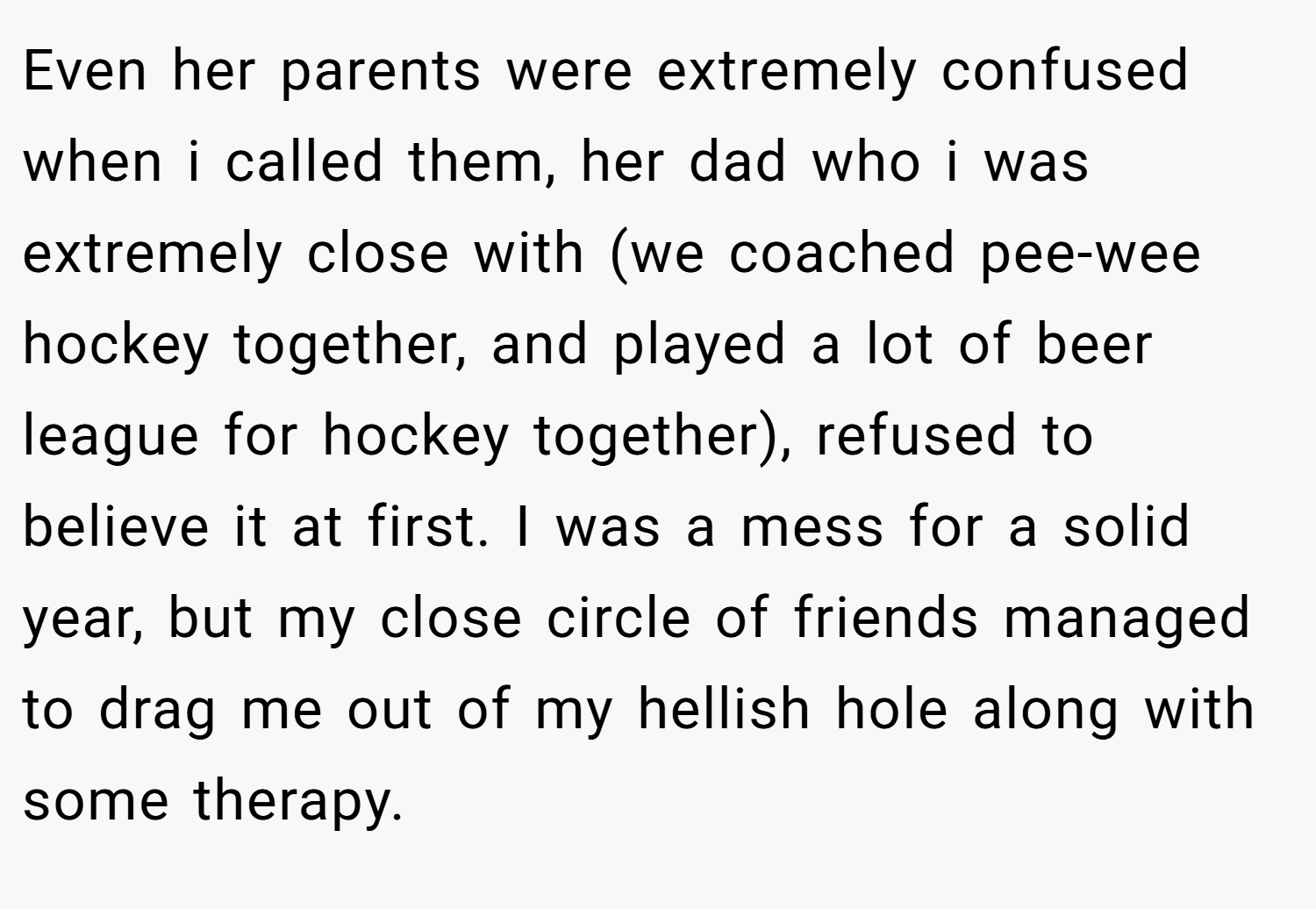 Even her parents were extremely confused when i called them, her dad who i was extremely close with (we coached pee-wee hockey together, and played a lot of beer league for hockey together), refused to believe it at first. I was a mess for a solid year, but my close circle of friends managed to drag me out of my hellish hole along with some therapy.