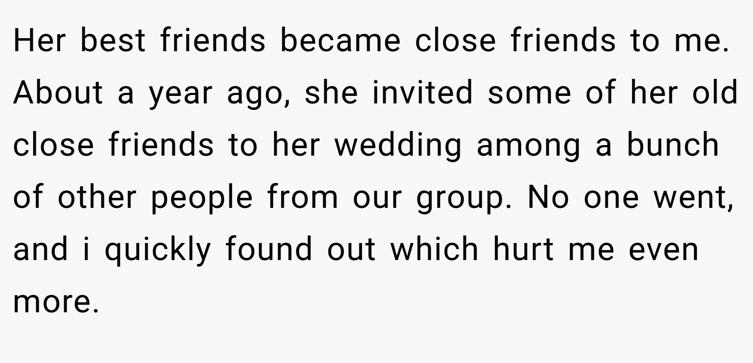 Her best friends became close friends to me. About a year ago, she invited some of her old close friends to her wedding among a bunch of other people from our group. No one went, and i quickly found out which hurt me even more.