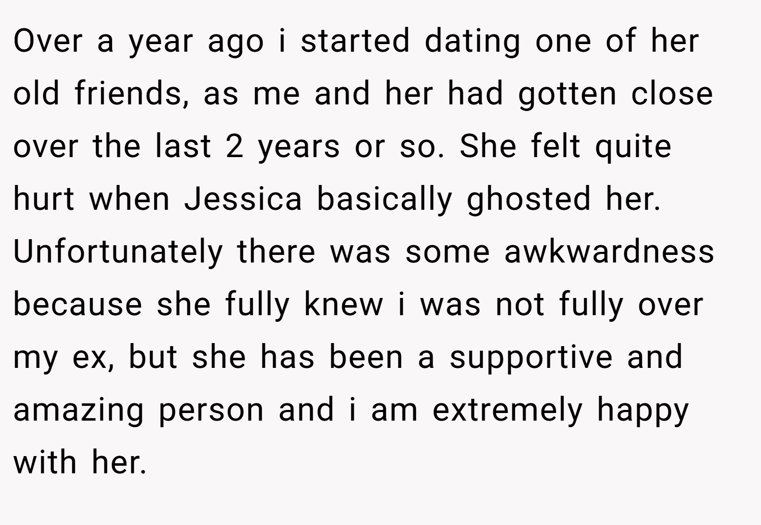 Over a year ago i started dating one of her old friends, as me and her had gotten close over the last 2 years or so. She felt quite hurt when Jessica basically ghosted her. Unfortunately there was some awkwardness because she fully knew i was not fully over my ex, but she has been a supportive and amazing person and i am extremely happy with her.