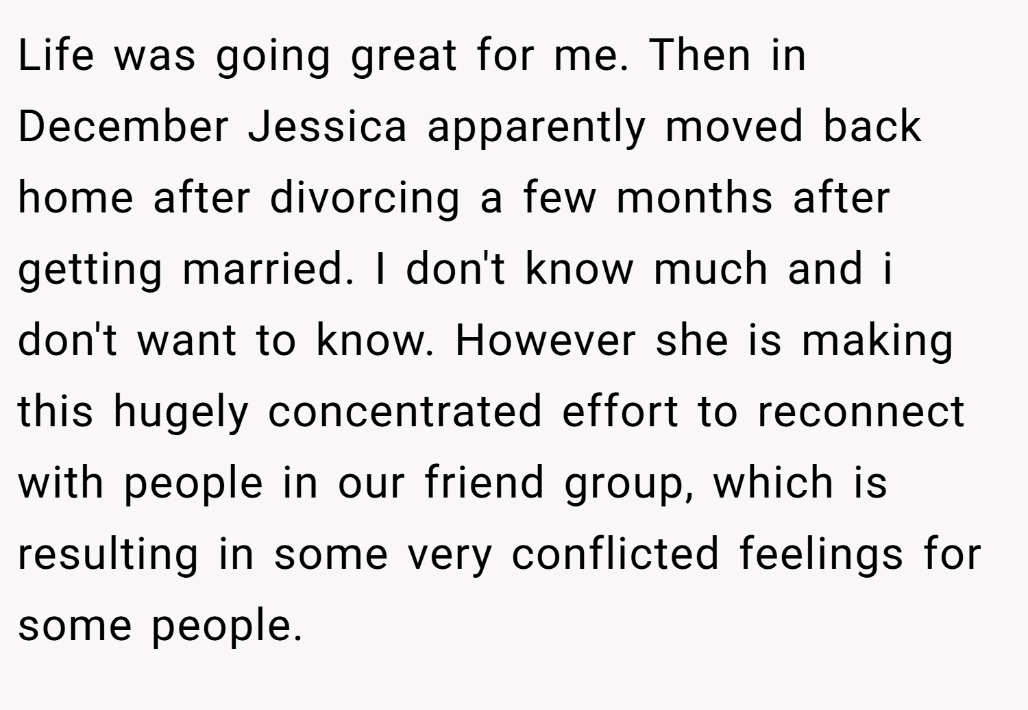 Life was going great for me. Then in December Jessica apparently moved back home after divorcing a few months after getting married. I don't know much and i don't want to know. However she is making this hugely concentrated effort to reconnect with people in our friend group, which is resulting in some very conflicted feelings for some people.