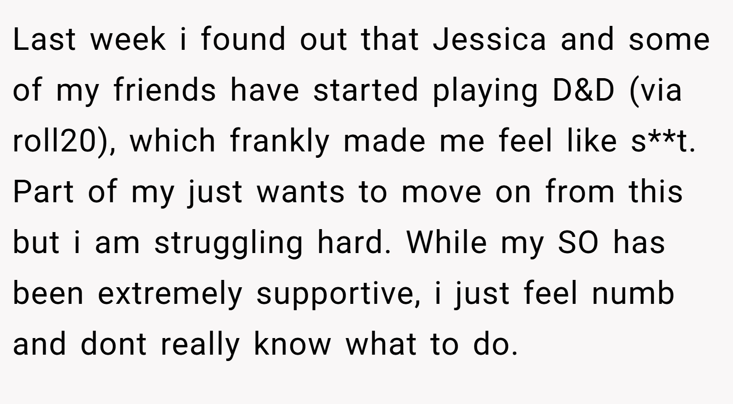 Last week i found out that Jessica and some of my friends have started playing D&D (via roll20), which frankly made me feel like s**t. Part of my just wants to move on from this but i am struggling hard. While my SO has been extremely supportive, i just feel numb and dont really know what to do.