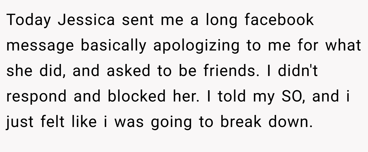 Today Jessica sent me a long facebook message basically apologizing to me for what she did, and asked to be friends. I didn't respond and blocked her. I told my SO, and i just felt like i was going to break down.