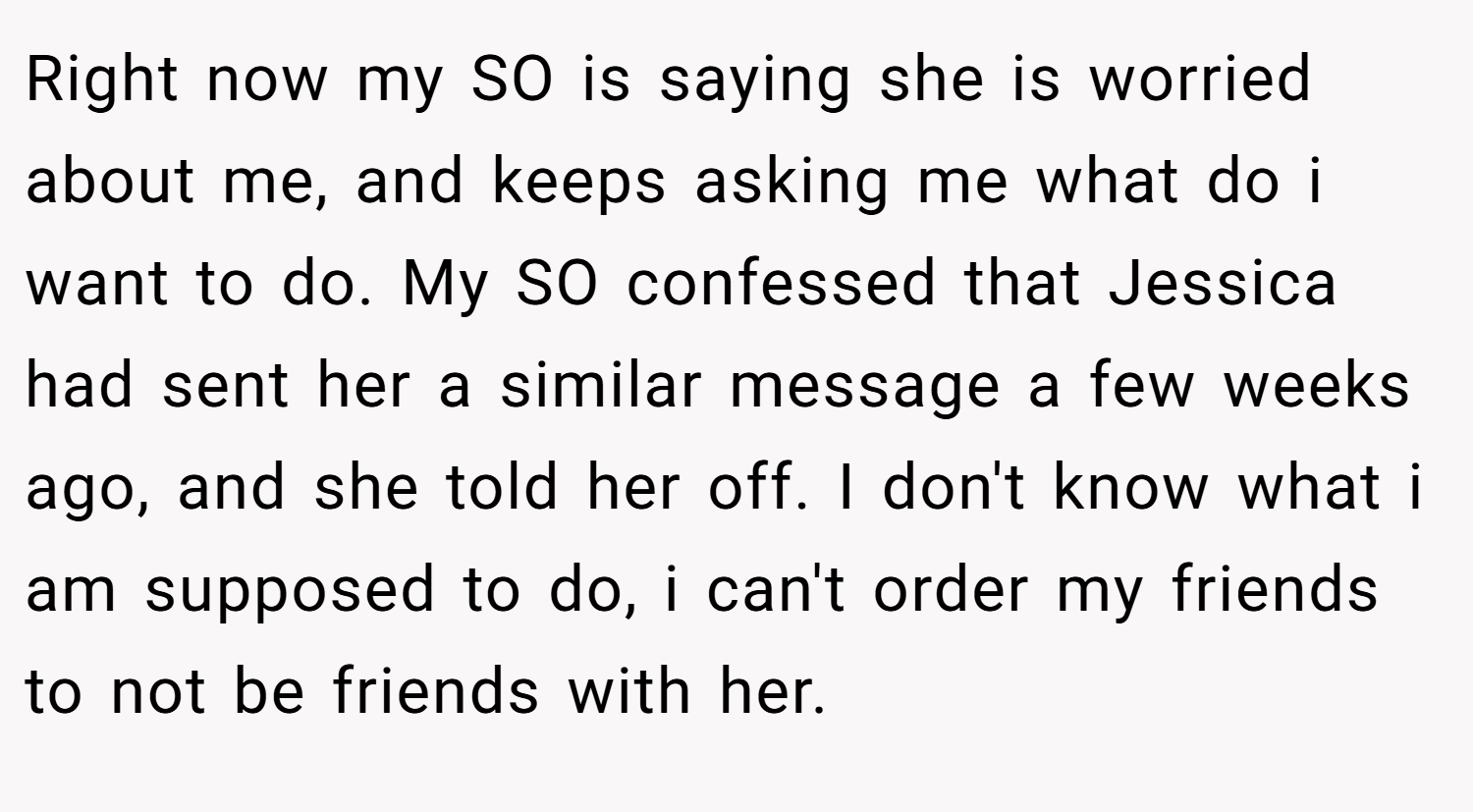 Right now my SO is saying she is worried about me, and keeps asking me what do i want to do. My SO confessed that Jessica had sent her a similar message a few weeks ago, and she told her off. I don't know what i am supposed to do, i can't order my friends to not be friends with her.