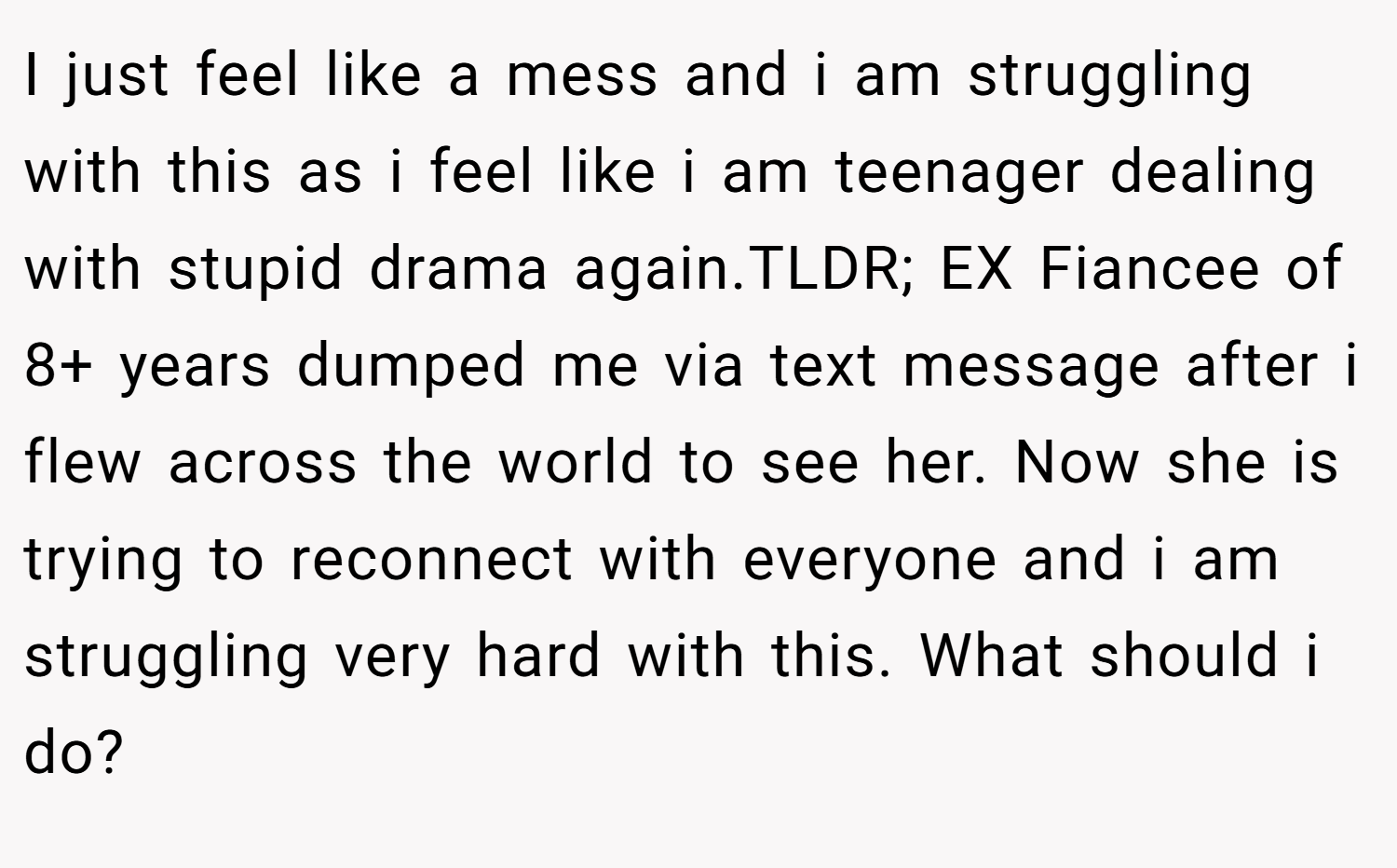 I just feel like a mess and i am struggling with this as i feel like i am teenager dealing with stupid drama again.TLDR; EX Fiancee of 8+ years dumped me via text message after i flew across the world to see her. Now she is trying to reconnect with everyone and i am struggling very hard with this. What should i do?