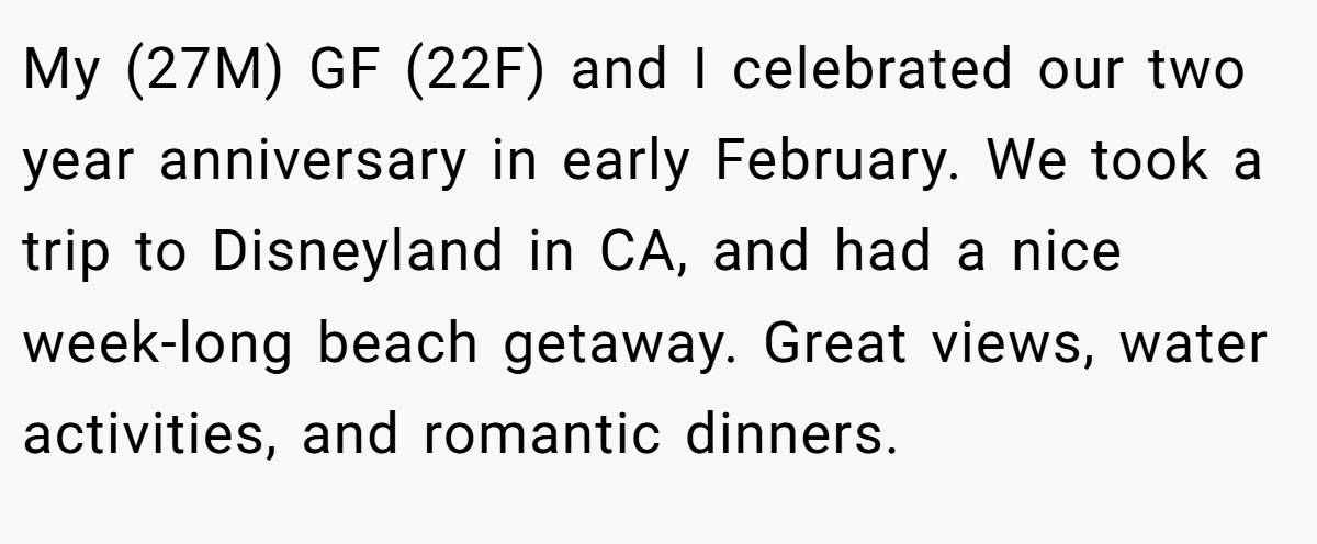 My (27M) GF (22F) and I celebrated our two year anniversary in early February. We took a trip to Disneyland in CA, and had a nice week-long beach getaway. Great views, water activities, and romantic dinners.