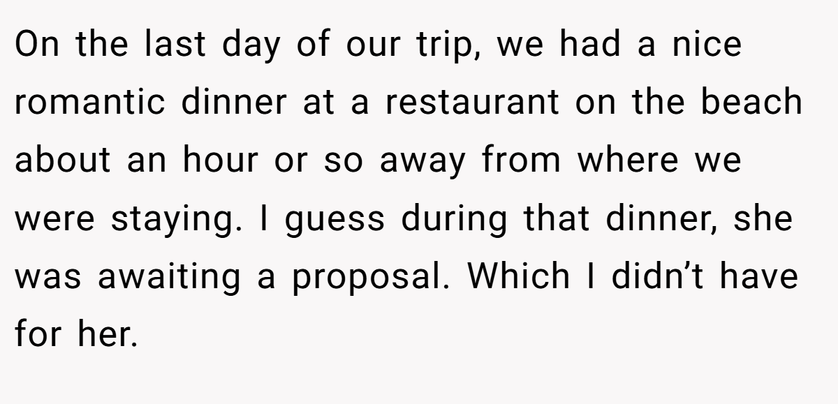 On the last day of our trip, we had a nice romantic dinner at a restaurant on the beach about an hour or so away from where we were staying. I guess during that dinner, she was awaiting a proposal. Which I didn’t have for her.