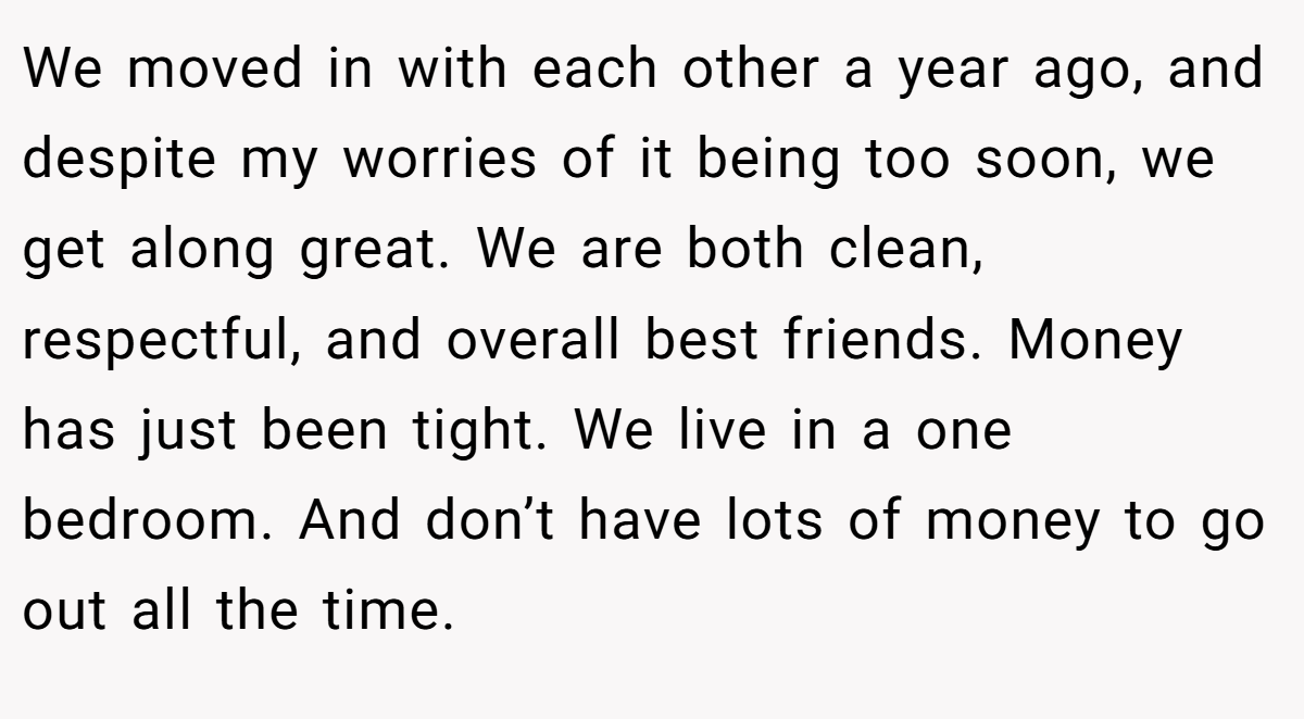 We moved in with each other a year ago, and despite my worries of it being too soon, we get along great. We are both clean, respectful, and overall best friends. Money has just been tight. We live in a one bedroom. And don’t have lots of money to go out all the time.