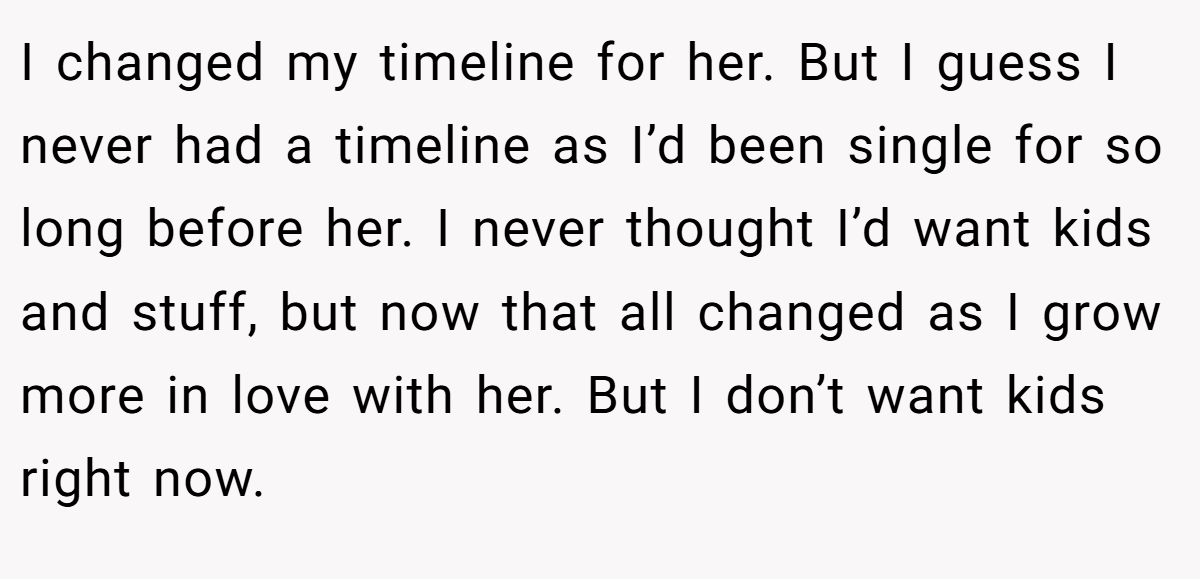 I changed my timeline for her. But I guess I never had a timeline as I’d been single for so long before her. I never thought I’d want kids and stuff, but now that all changed as I grow more in love with her. But I don’t want kids right now.