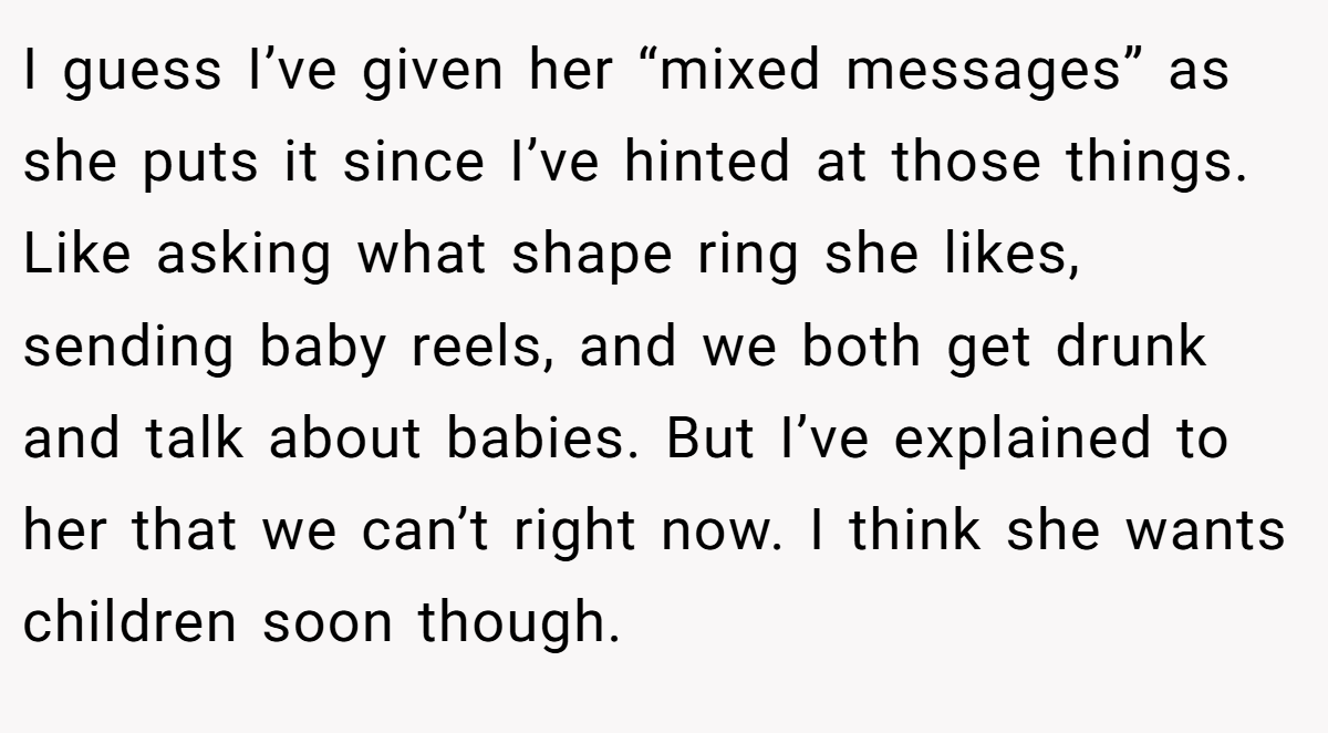 I guess I’ve given her “mixed messages” as she puts it since I’ve hinted at those things. Like asking what shape ring she likes, sending baby reels, and we both get drunk and talk about babies. But I’ve explained to her that we can’t right now. I think she wants children soon though.