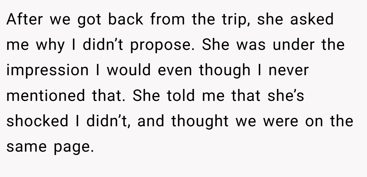 After we got back from the trip, she asked me why I didn’t propose. She was under the impression I would even though I never mentioned that. She told me that she’s shocked I didn’t, and thought we were on the same page.