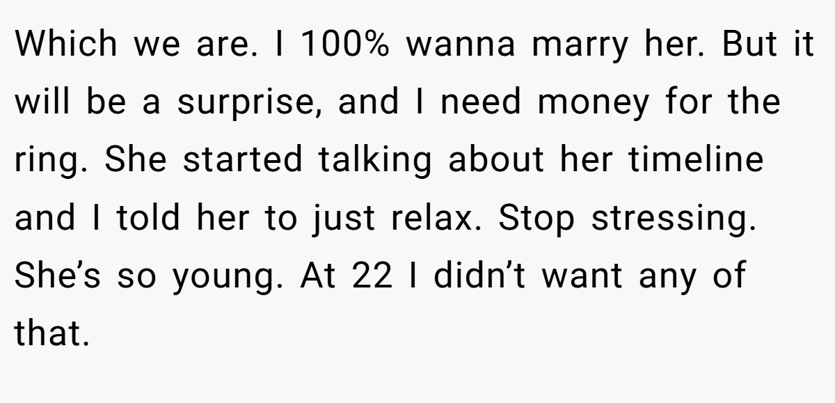 Which we are. I 100% wanna marry her. But it will be a surprise, and I need money for the ring. She started talking about her timeline and I told her to just relax. Stop stressing. She’s so young. At 22 I didn’t want any of that.