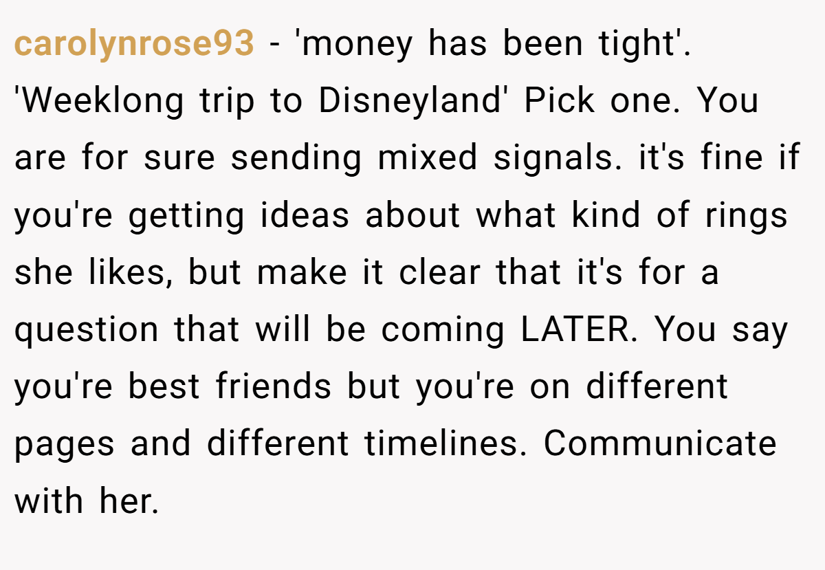 carolynrose93 − 'money has been tight'. 'Weeklong trip to Disneyland' Pick one. You are for sure sending mixed signals. it's fine if you're getting ideas about what kind of rings she likes, but make it clear that it's for a question that will be coming LATER. You say you're best friends but you're on different pages and different timelines. Communicate with her.
