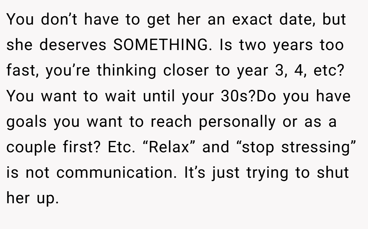 You don’t have to get her an exact date, but she deserves SOMETHING. Is two years too fast, you’re thinking closer to year 3, 4, etc? You want to wait until your 30s?Do you have goals you want to reach personally or as a couple first? Etc. “Relax” and “stop stressing” is not communication. It’s just trying to shut her up.