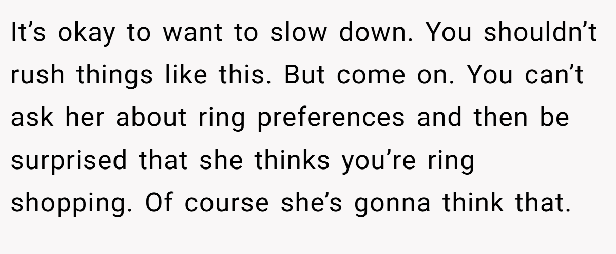 It’s okay to want to slow down. You shouldn’t rush things like this. But come on. You can’t ask her about ring preferences and then be surprised that she thinks you’re ring shopping. Of course she’s gonna think that.