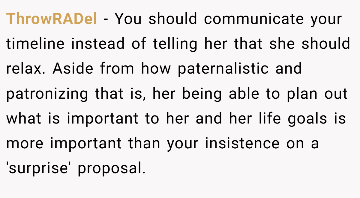 ThrowRADel − You should communicate your timeline instead of telling her that she should relax. Aside from how paternalistic and patronizing that is, her being able to plan out what is important to her and her life goals is more important than your insistence on a 'surprise' proposal.