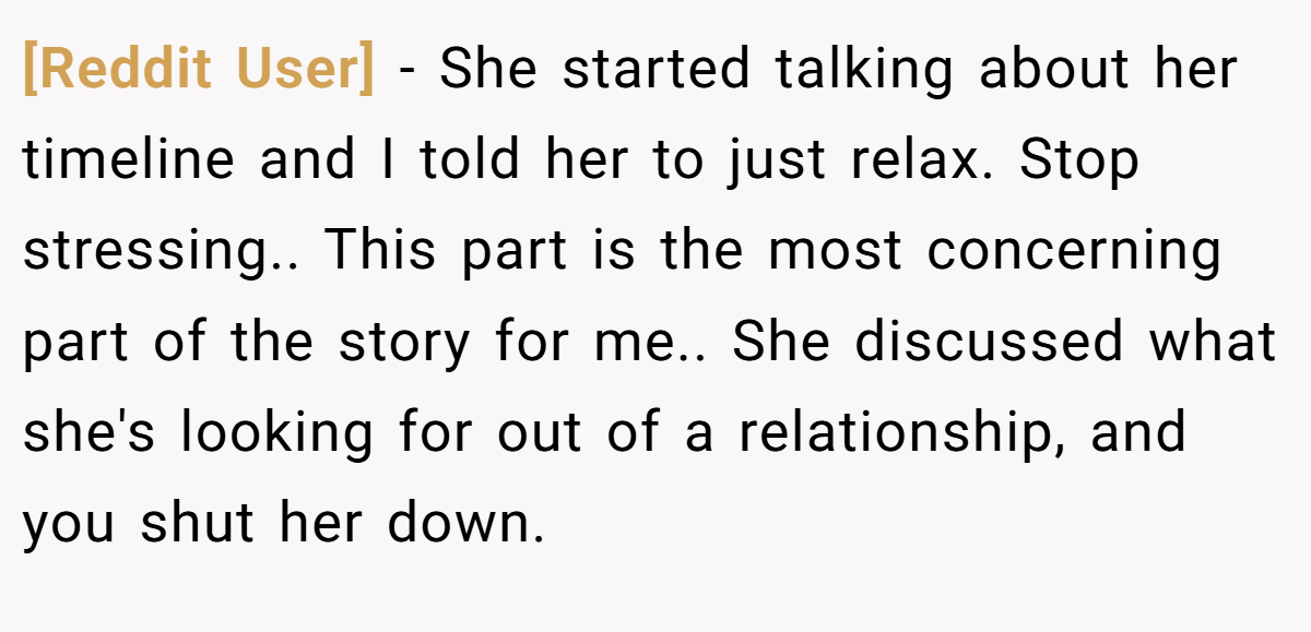 [Reddit User] − She started talking about her timeline and I told her to just relax. Stop stressing.. This part is the most concerning part of the story for me.. She discussed what she's looking for out of a relationship, and you shut her down.