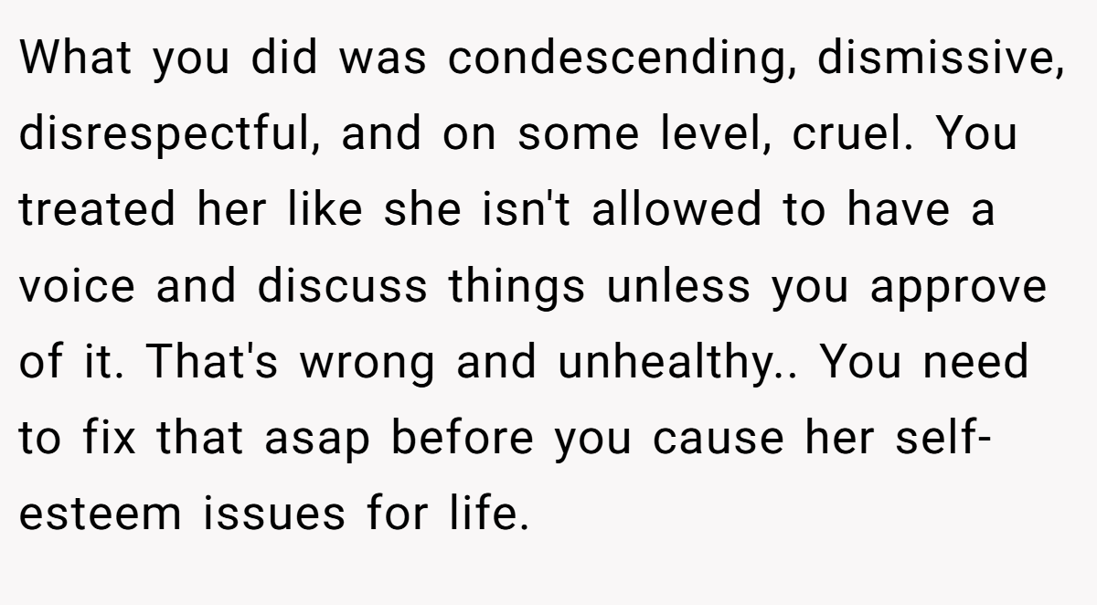 What you did was condescending, dismissive, disrespectful, and on some level, cruel. You treated her like she isn't allowed to have a voice and discuss things unless you approve of it. That's wrong and unhealthy.. You need to fix that asap before you cause her self-esteem issues for life.