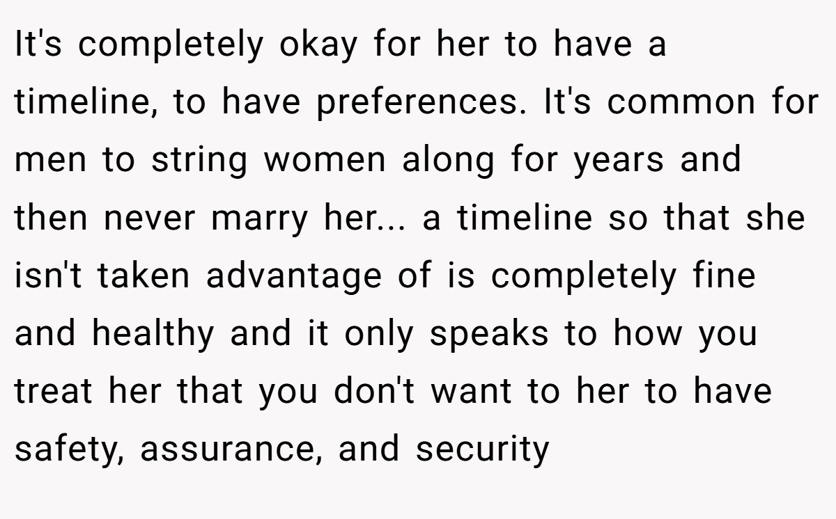 It's completely okay for her to have a timeline, to have preferences. It's common for men to string women along for years and then never marry her... a timeline so that she isn't taken advantage of is completely fine and healthy and it only speaks to how you treat her that you don't want to her to have safety, assurance, and security