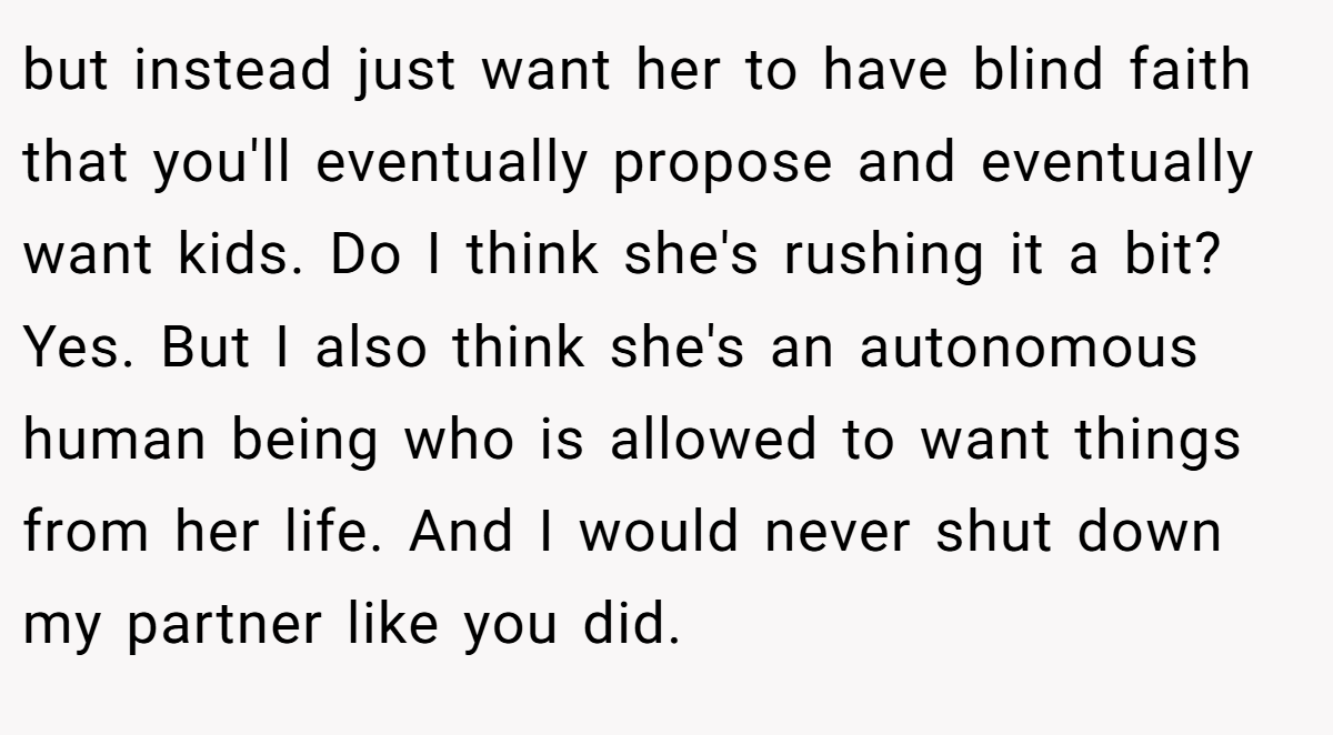 but instead just want her to have blind faith that you'll eventually propose and eventually want kids. Do I think she's rushing it a bit? Yes. But I also think she's an autonomous human being who is allowed to want things from her life. And I would never shut down my partner like you did.