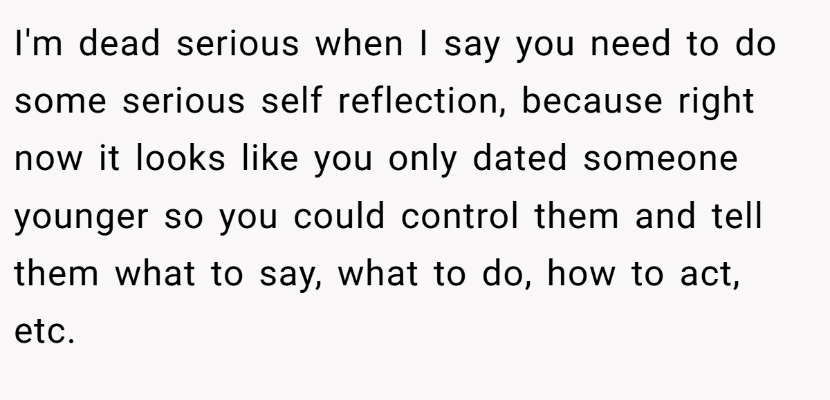 I'm dead serious when I say you need to do some serious self reflection, because right now it looks like you only dated someone younger so you could control them and tell them what to say, what to do, how to act, etc.