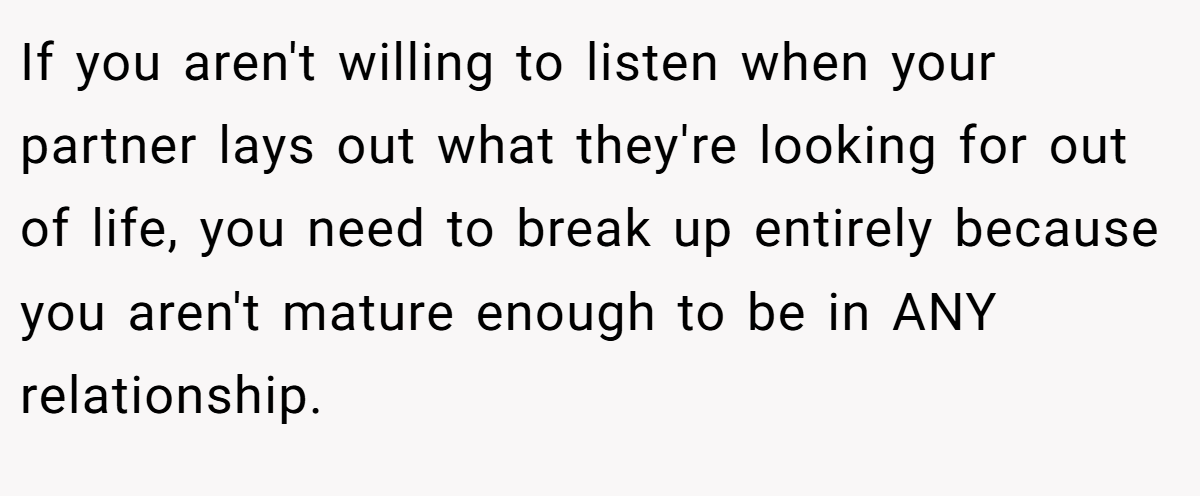 If you aren't willing to listen when your partner lays out what they're looking for out of life, you need to break up entirely because you aren't mature enough to be in ANY relationship.