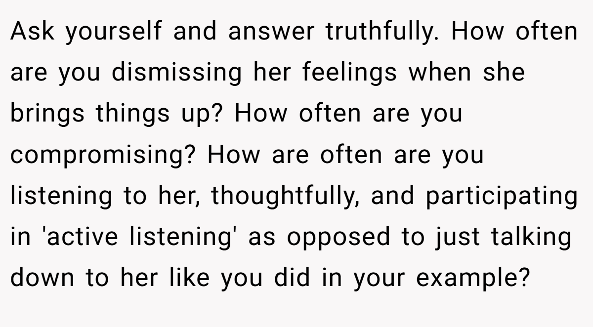 Ask yourself and answer truthfully. How often are you dismissing her feelings when she brings things up? How often are you compromising? How are often are you listening to her, thoughtfully, and participating in 'active listening' as opposed to just talking down to her like you did in your example?