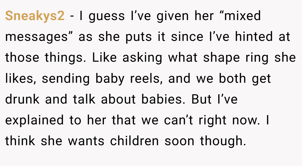 Sneakys2 −  I guess I’ve given her “mixed messages” as she puts it since I’ve hinted at those things. Like asking what shape ring she likes, sending baby reels, and we both get drunk and talk about babies. But I’ve explained to her that we can’t right now. I think she wants children soon though.