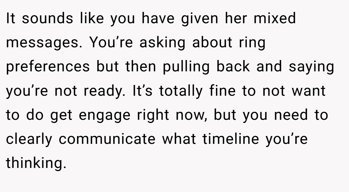 It sounds like you have given her mixed messages. You’re asking about ring preferences but then pulling back and saying you’re not ready. It’s totally fine to not want to do get engage right now, but you need to clearly communicate what timeline you’re thinking.