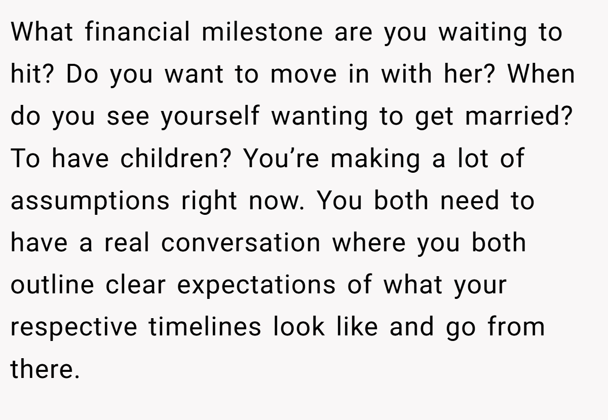 What financial milestone are you waiting to hit? Do you want to move in with her? When do you see yourself wanting to get married? To have children? You’re making a lot of assumptions right now. You both need to have a real conversation where you both outline clear expectations of what your respective timelines look like and go from there. 