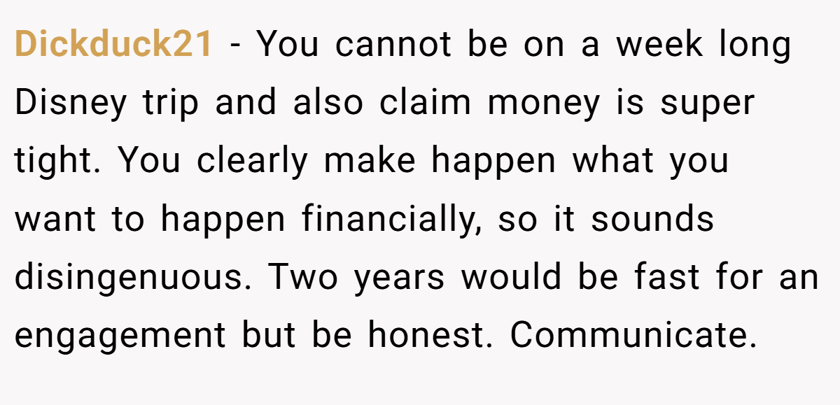 Dickduck21 − You cannot be on a week long Disney trip and also claim money is super tight. You clearly make happen what you want to happen financially, so it sounds disingenuous. Two years would be fast for an engagement but be honest. Communicate.