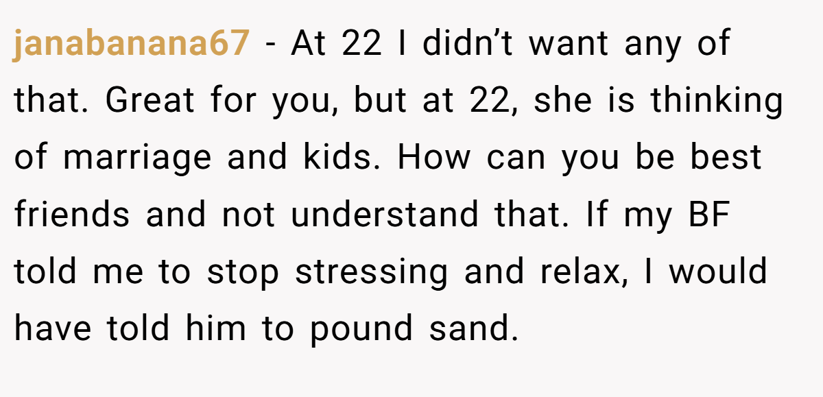 janabanana67 − At 22 I didn’t want any of that. Great for you, but at 22, she is thinking of marriage and kids. How can you be best friends and not understand that. If my BF told me to stop stressing and relax, I would have told him to pound sand.