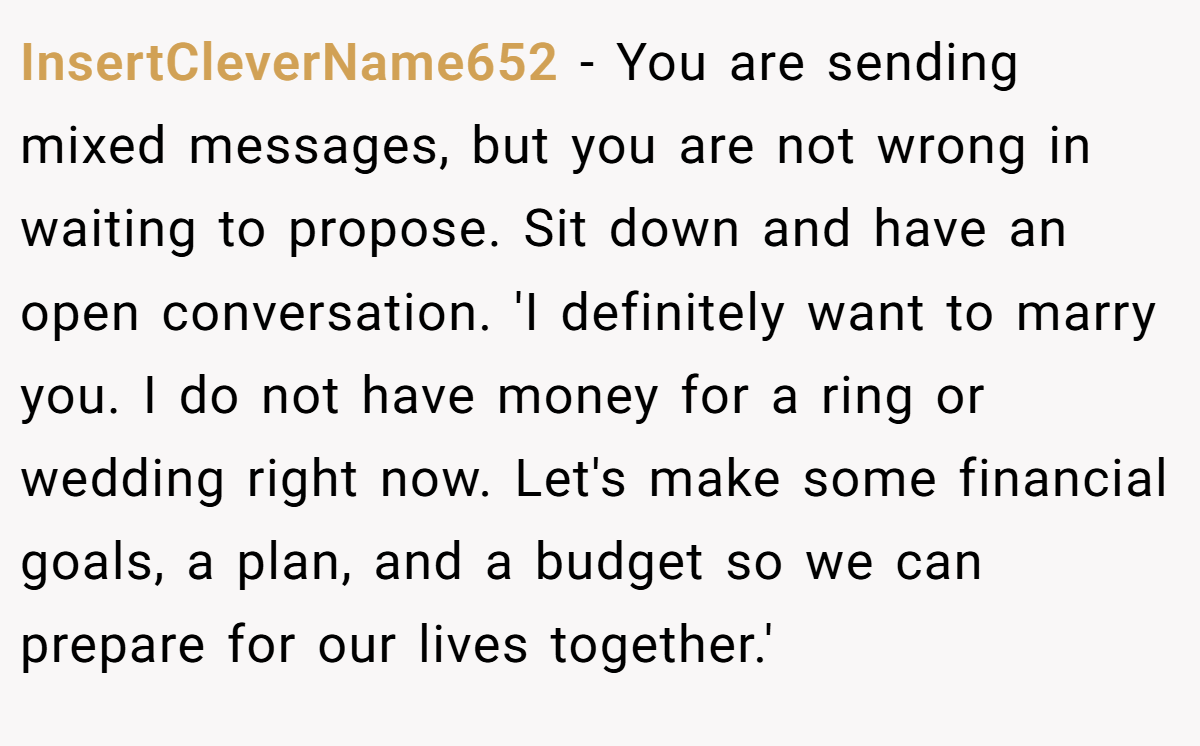 InsertCleverName652 − You are sending mixed messages, but you are not wrong in waiting to propose. Sit down and have an open conversation. 'I definitely want to marry you. I do not have money for a ring or wedding right now. Let's make some financial goals, a plan, and a budget so we can prepare for our lives together.'