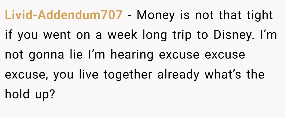 Livid-Addendum707 − Money is not that tight if you went on a week long trip to Disney. I’m not gonna lie I’m hearing excuse excuse excuse, you live together already what’s the hold up?