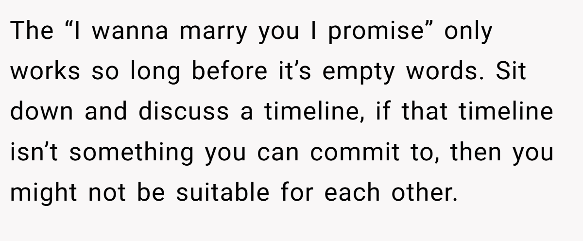 The “I wanna marry you I promise” only works so long before it’s empty words. Sit down and discuss a timeline, if that timeline isn’t something you can commit to, then you might not be suitable for each other.