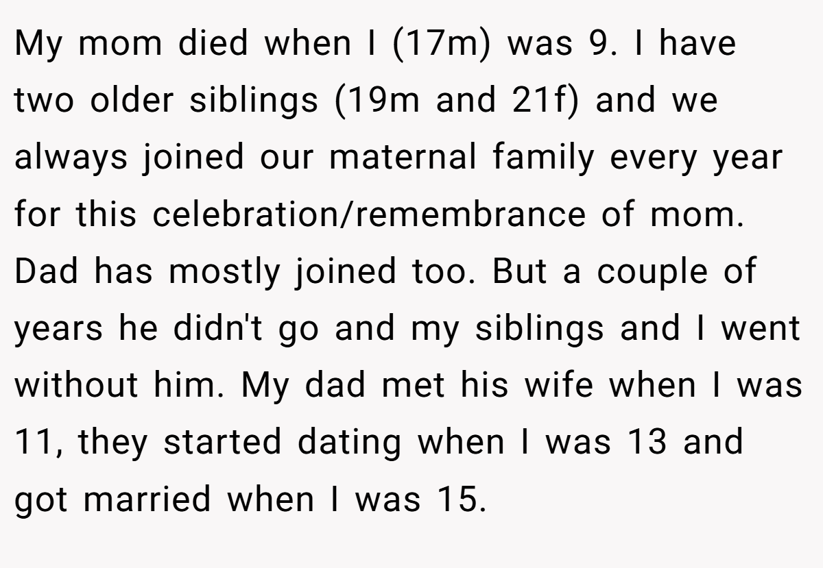 My mom died when I (17m) was 9. I have two older siblings (19m and 21f) and we always joined our maternal family every year for this celebration/remembrance of mom. Dad has mostly joined too. But a couple of years he didn't go and my siblings and I went without him. My dad met his wife when I was 11, they started dating when I was 13 and got married when I was 15.