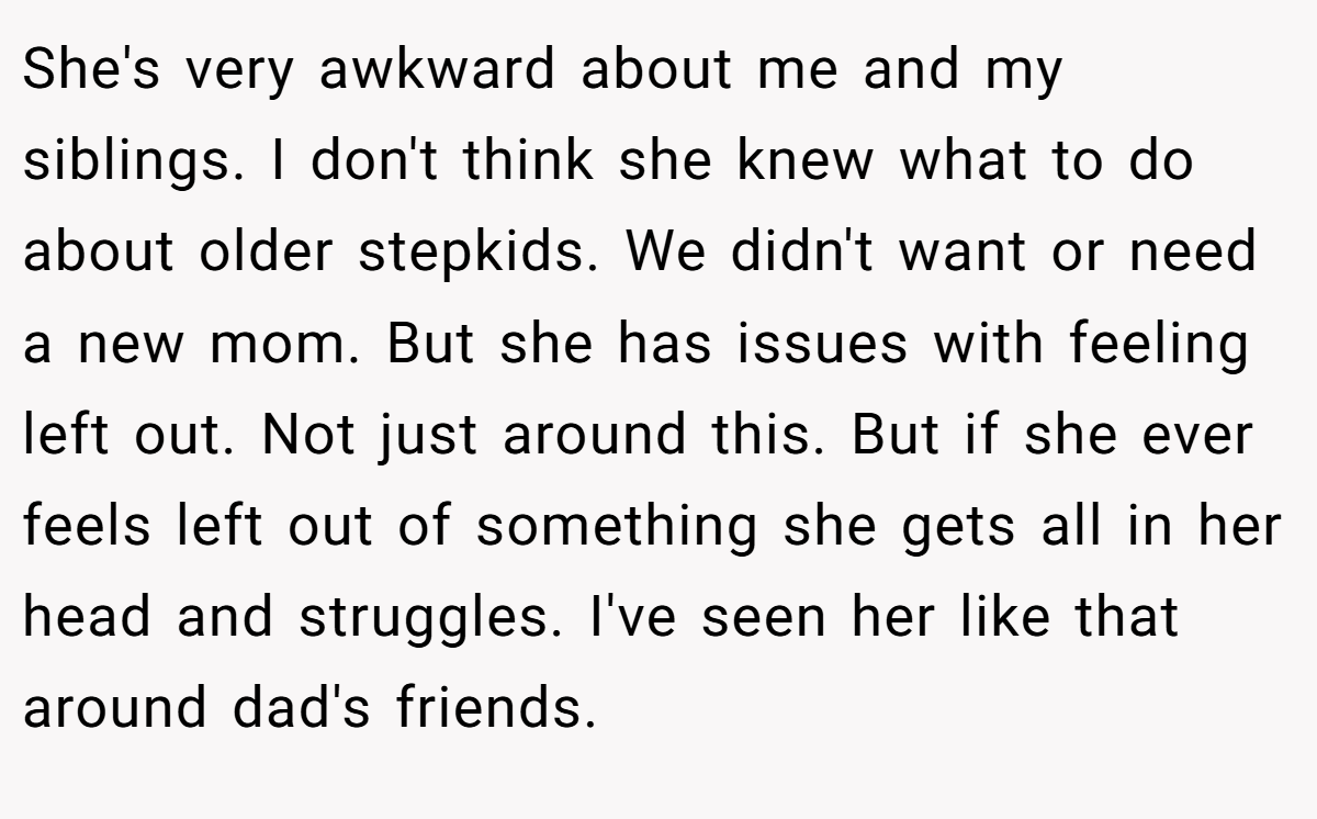She's very awkward about me and my siblings. I don't think she knew what to do about older stepkids. We didn't want or need a new mom. But she has issues with feeling left out. Not just around this. But if she ever feels left out of something she gets all in her head and struggles. I've seen her like that around dad's friends.