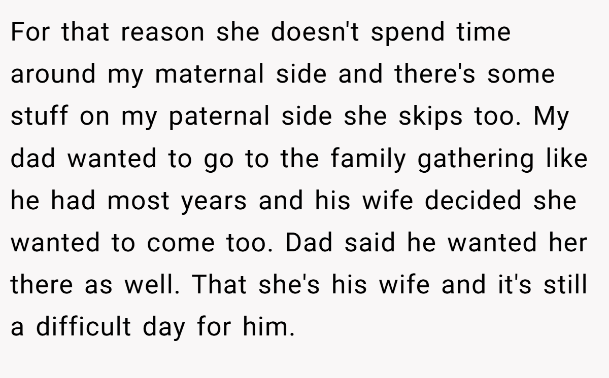 For that reason she doesn't spend time around my maternal side and there's some stuff on my paternal side she skips too. My dad wanted to go to the family gathering like he had most years and his wife decided she wanted to come too. Dad said he wanted her there as well. That she's his wife and it's still a difficult day for him.