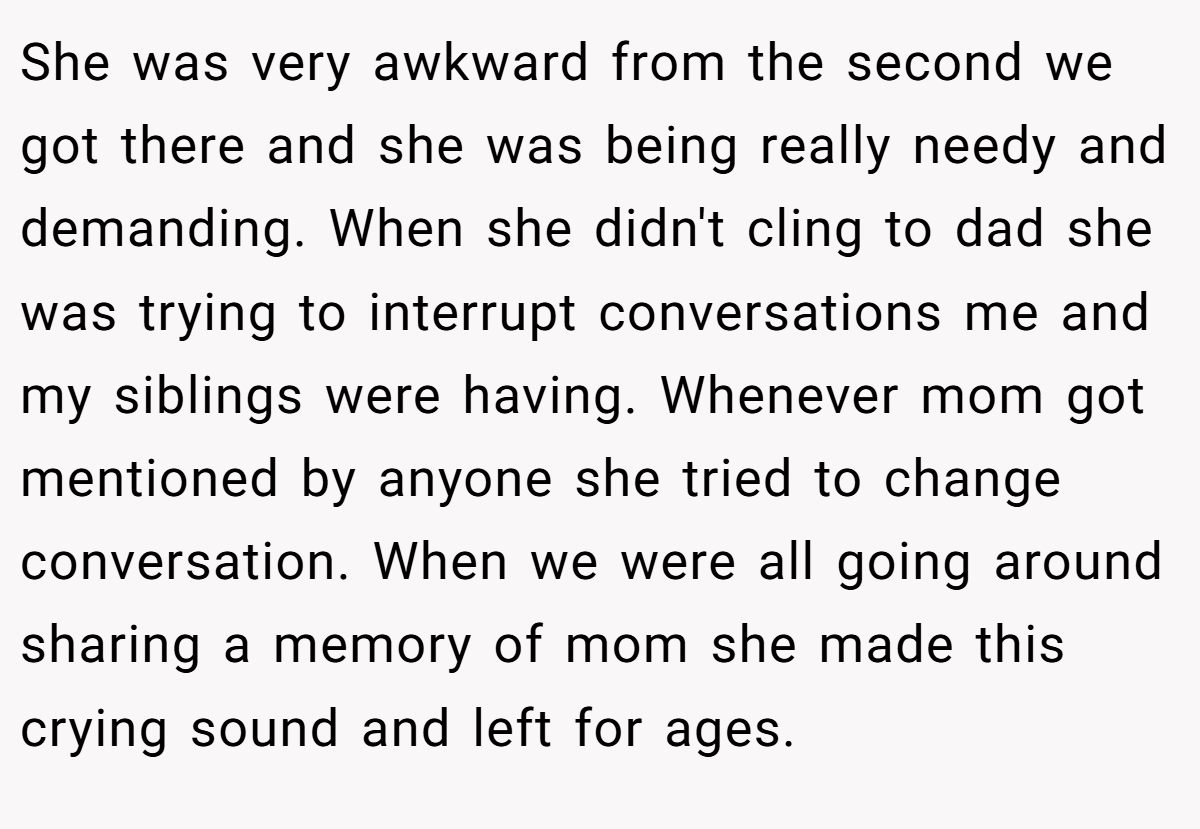 She was very awkward from the second we got there and she was being really needy and demanding. When she didn't cling to dad she was trying to interrupt conversations me and my siblings were having. Whenever mom got mentioned by anyone she tried to change conversation. When we were all going around sharing a memory of mom she made this crying sound and left for ages.