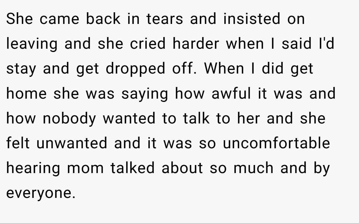 She came back in tears and insisted on leaving and she cried harder when I said I'd stay and get dropped off. When I did get home she was saying how awful it was and how nobody wanted to talk to her and she felt unwanted and it was so uncomfortable hearing mom talked about so much and by everyone.